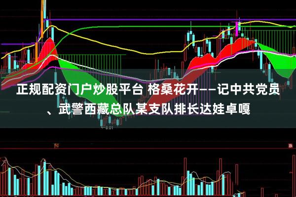 正规配资门户炒股平台 格桑花开——记中共党员、武警西藏总队某支队排长达娃卓嘎