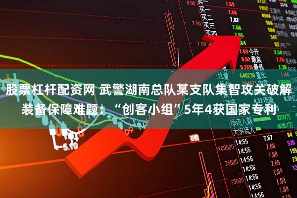 股票杠杆配资网 武警湖南总队某支队集智攻关破解装备保障难题：“创客小组”5年4获国家专利