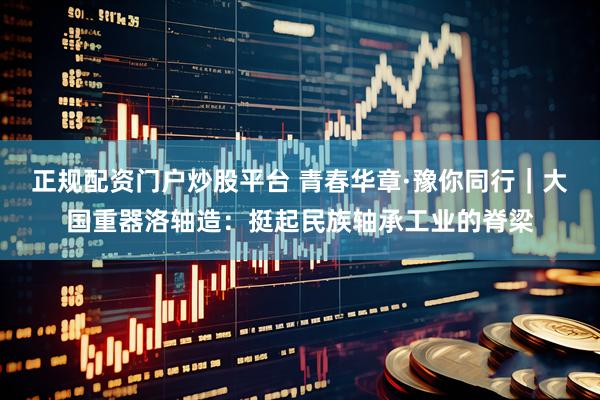 正规配资门户炒股平台 青春华章·豫你同行｜大国重器洛轴造：挺起民族轴承工业的脊梁