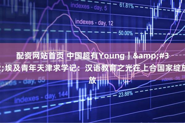 配资网站首页 中国超有Young｜&#32;埃及青年天津求学记：汉语教育之光在上合国家绽放