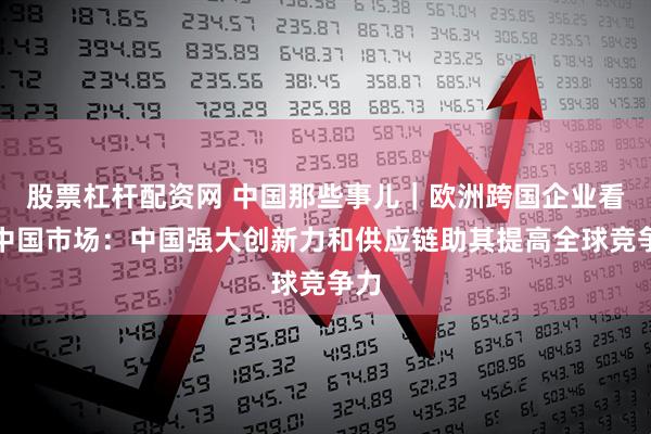 股票杠杆配资网 中国那些事儿｜欧洲跨国企业看好中国市场：中国强大创新力和供应链助其提高全球竞争力