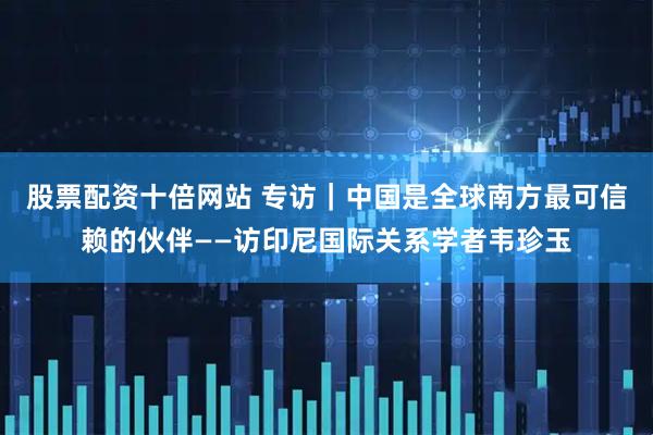 股票配资十倍网站 专访｜中国是全球南方最可信赖的伙伴——访印尼国际关系学者韦珍玉