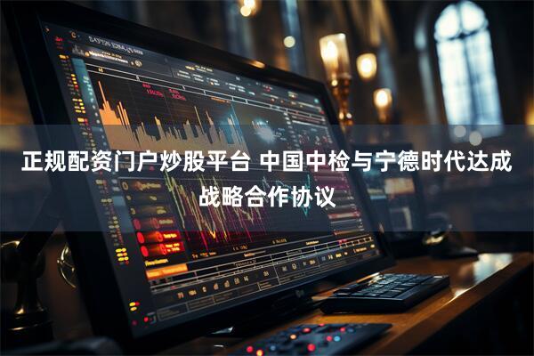 正规配资门户炒股平台 中国中检与宁德时代达成战略合作协议