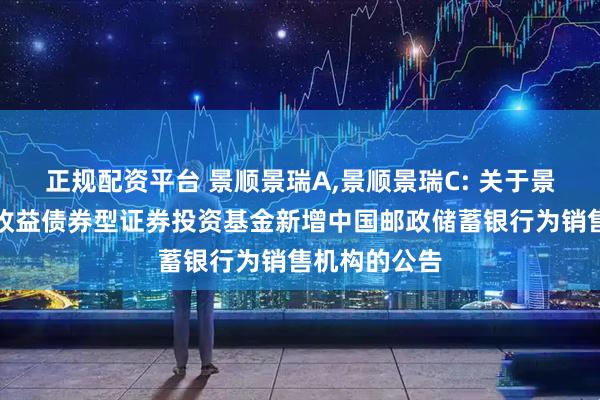 正规配资平台 景顺景瑞A,景顺景瑞C: 关于景顺长城景瑞收益债券型证券投资基金新增中国邮政储蓄银行为销售机构的公告