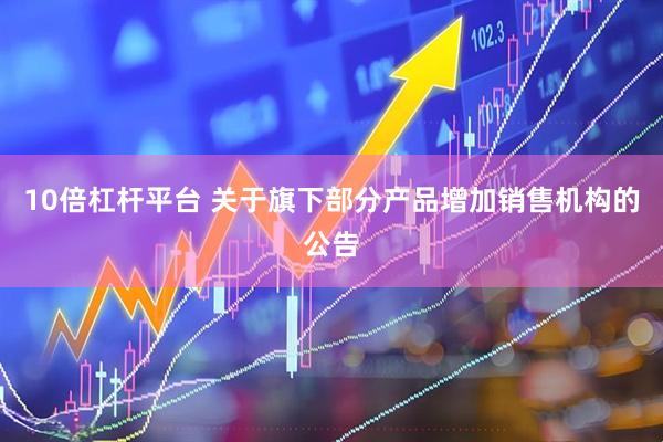10倍杠杆平台 关于旗下部分产品增加销售机构的公告