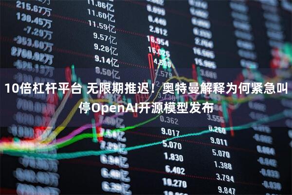 10倍杠杆平台 无限期推迟！奥特曼解释为何紧急叫停OpenAI开源模型发布