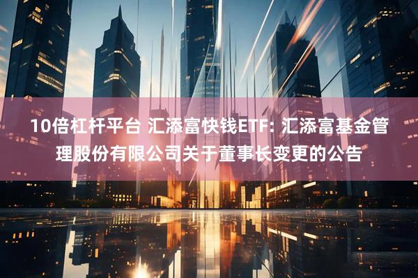 10倍杠杆平台 汇添富快钱ETF: 汇添富基金管理股份有限公司关于董事长变更的公告