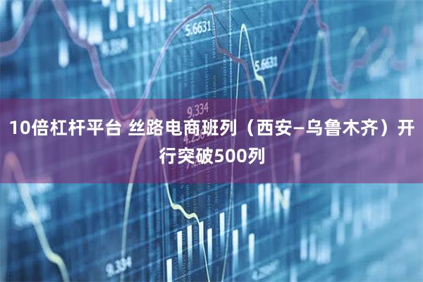 10倍杠杆平台 丝路电商班列（西安—乌鲁木齐）开行突破500列