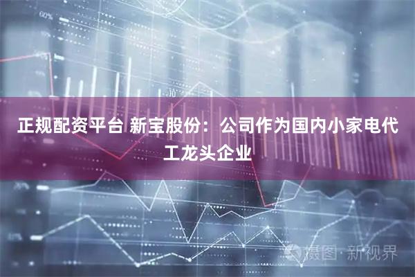 正规配资平台 新宝股份：公司作为国内小家电代工龙头企业
