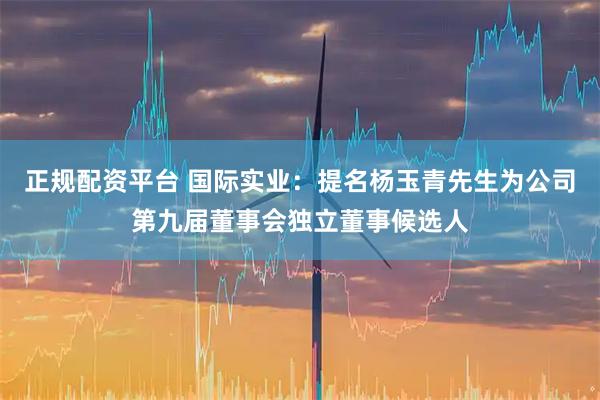 正规配资平台 国际实业：提名杨玉青先生为公司第九届董事会独立董事候选人