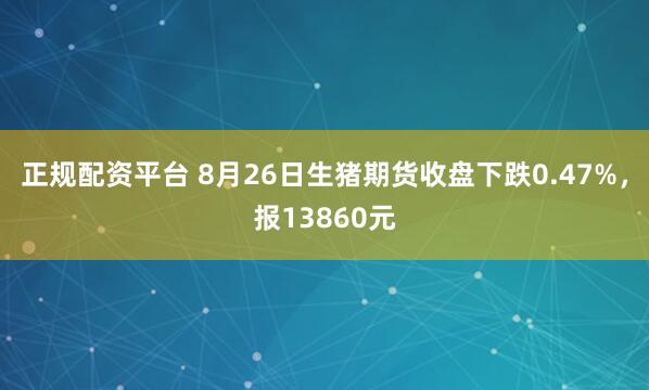 正规配资平台 8月26日生猪期货收盘下跌0.47%，报13860元