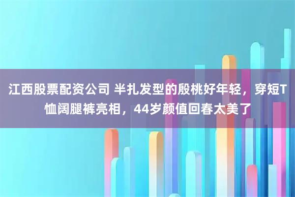 江西股票配资公司 半扎发型的殷桃好年轻，穿短T恤阔腿裤亮相，44岁颜值回春太美了