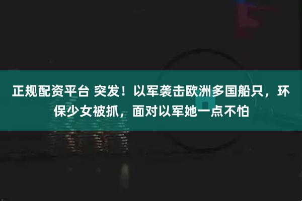 正规配资平台 突发！以军袭击欧洲多国船只，环保少女被抓，面对以军她一点不怕