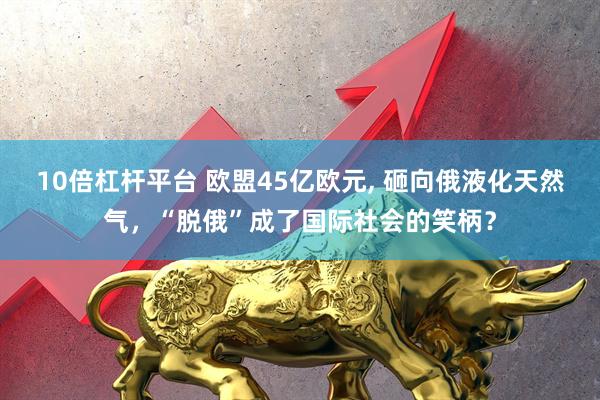 10倍杠杆平台 欧盟45亿欧元, 砸向俄液化天然气，“脱俄”成了国际社会的笑柄？