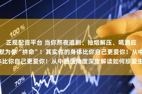 正规配资平台 当你熬夜追剧、抽烟解压、喝酒应酬时，你的身体正在默默为你“拼命”！其实你的身体比你自己更爱你！从中西医角度深度解读如何珍爱生命？