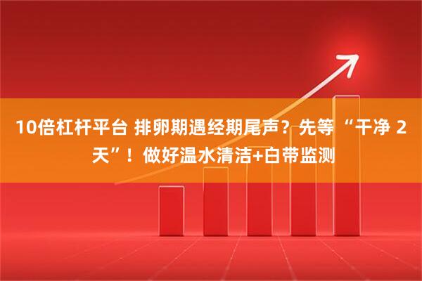 10倍杠杆平台 排卵期遇经期尾声？先等 “干净 2 天”！做好温水清洁+白带监测