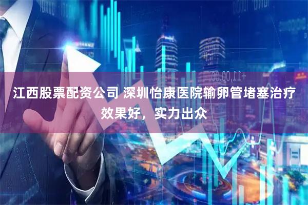 江西股票配资公司 深圳怡康医院输卵管堵塞治疗效果好，实力出众