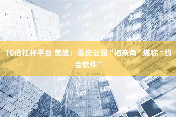 10倍杠杆平台 美媒：重庆公园“相亲角”堪称“约会软件”