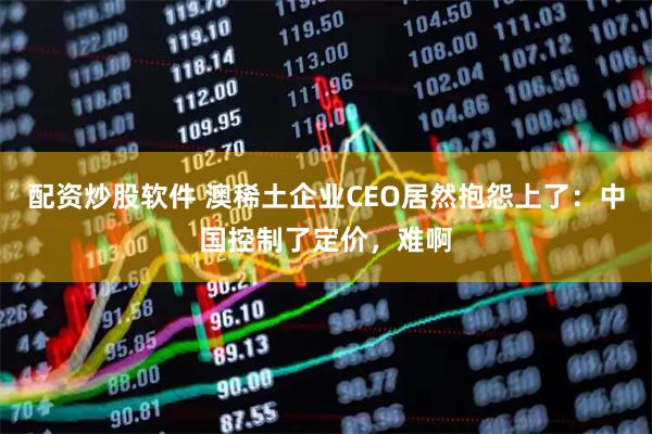 配资炒股软件 澳稀土企业CEO居然抱怨上了：中国控制了定价，难啊