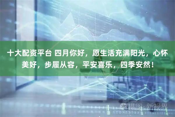 十大配资平台 四月你好，愿生活充满阳光，心怀美好，步履从容，平安喜乐，四季安然！
