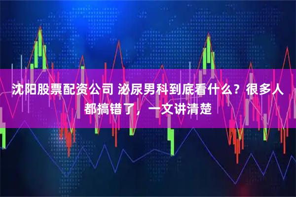 沈阳股票配资公司 泌尿男科到底看什么？很多人都搞错了，一文讲清楚