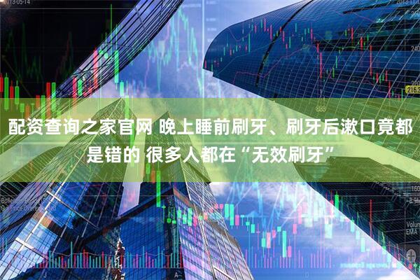 配资查询之家官网 晚上睡前刷牙、刷牙后漱口竟都是错的 很多人都在“无效刷牙”