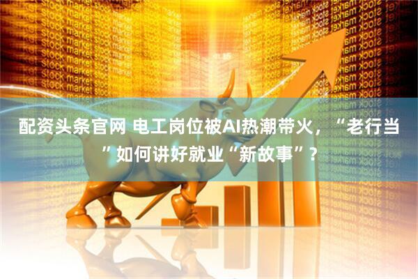 配资头条官网 电工岗位被AI热潮带火，“老行当”如何讲好就业“新故事”？