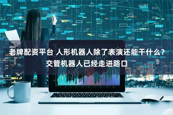 老牌配资平台 人形机器人除了表演还能干什么？交管机器人已经走进路口