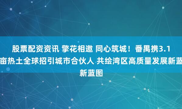股票配资资讯 擎花相邀 同心筑城！番禺携3.1万亩热土全球招引城市合伙人 共绘湾区高质量发展新蓝图