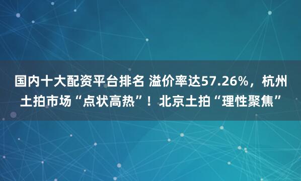 国内十大配资平台排名 溢价率达57.26%，杭州土拍市场“点状高热”！北京土拍“理性聚焦”