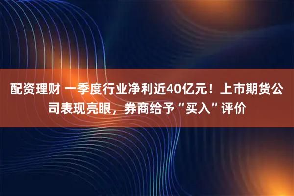 配资理财 一季度行业净利近40亿元！上市期货公司表现亮眼，券商给予“买入”评价