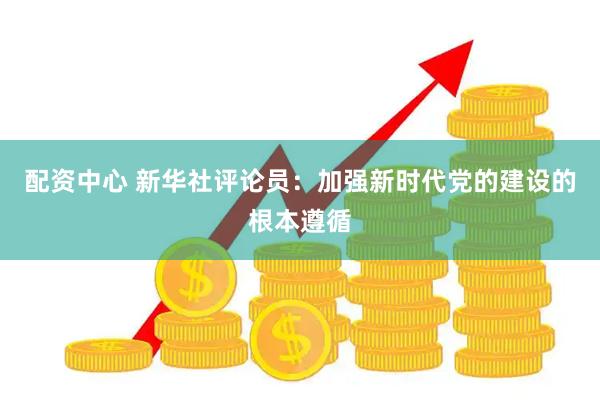 配资中心 新华社评论员：加强新时代党的建设的根本遵循