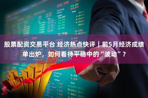 股票配资交易平台 经济热点快评｜前5月经济成绩单出炉，如何看待平稳中的“波动”？