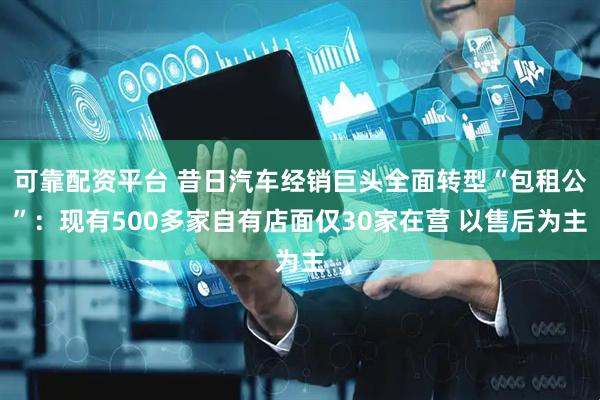 可靠配资平台 昔日汽车经销巨头全面转型“包租公”：现有500多家自有店面仅30家在营 以售后为主