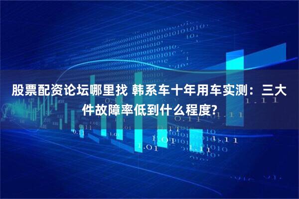 股票配资论坛哪里找 韩系车十年用车实测：三大件故障率低到什么程度?